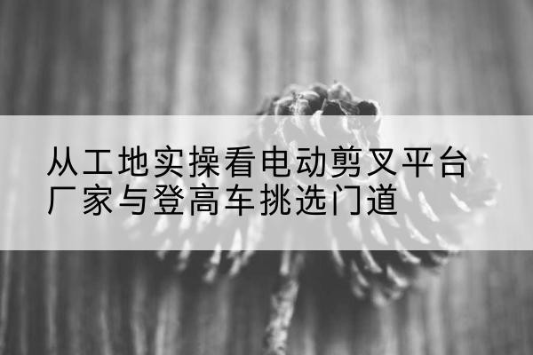 江山电动剪叉升降平台厂家-从工地实操看电动剪叉平台厂家与登高车挑选门道