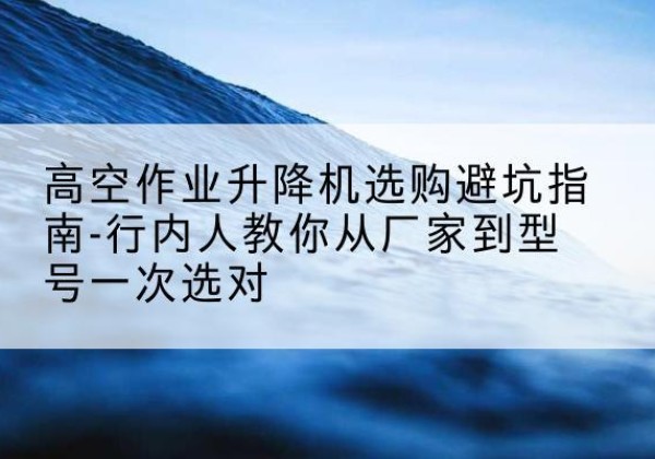 江山升降平台厂家-高空作业升降机选购避坑指南-行内人教你从厂家到型号一次选对