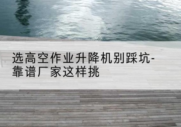 江山剪叉式升降机厂家-选高空作业升降机别踩坑-靠谱厂家这样挑