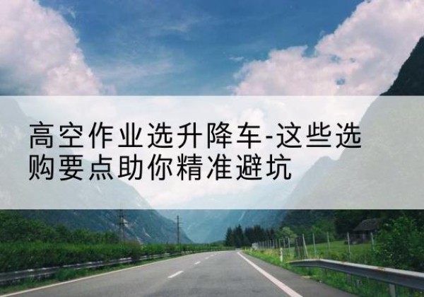 江山升降车厂家-高空作业选升降车-这些选购要点助你*避坑