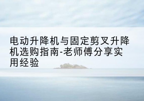 江山电动升降机怎么选-电动升降机与固定剪叉升降机选购指南-老师傅分享实用经验