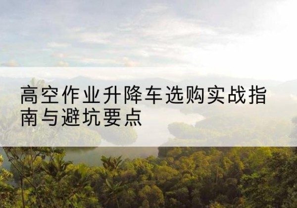 江山升降车怎么选-高空作业升降车选购实战指南与避坑要点