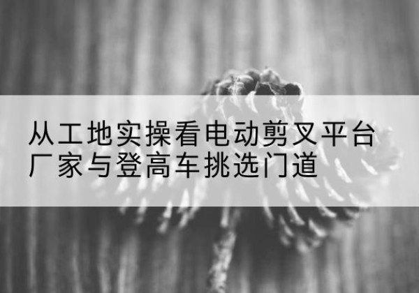 江山电动剪叉升降平台厂家-从工地实操看电动剪叉平台厂家与登高车挑选门道