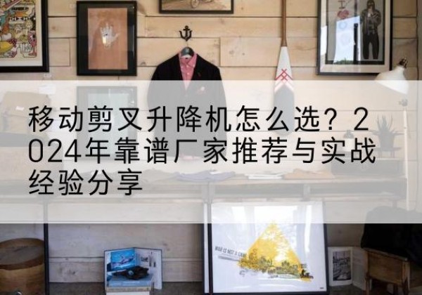 江山升降平台厂家推荐-移动剪叉升降机怎么选？2024年靠谱厂家推荐与实战经验分享